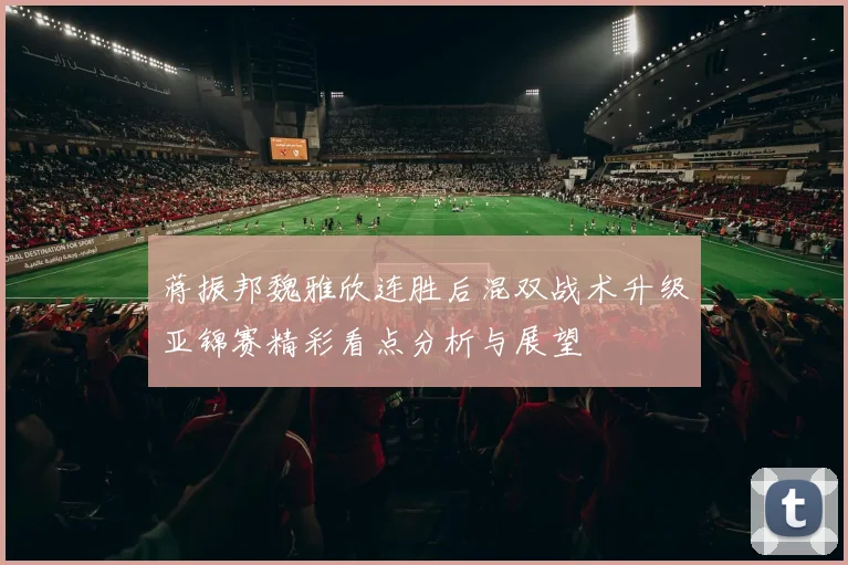 蒋振邦魏雅欣连胜后混双战术升级亚锦赛精彩看点分析与展望