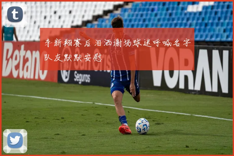 李新翔赛后泪洒谢场球迷呼喊名字队友默默安慰