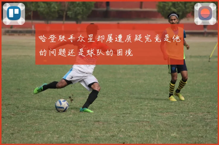 哈登联手众星却屡遭质疑究竟是他的问题还是球队的困境