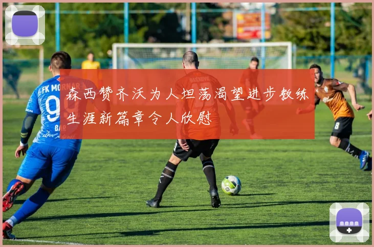 森西赞齐沃为人坦荡渴望进步教练生涯新篇章令人欣慰