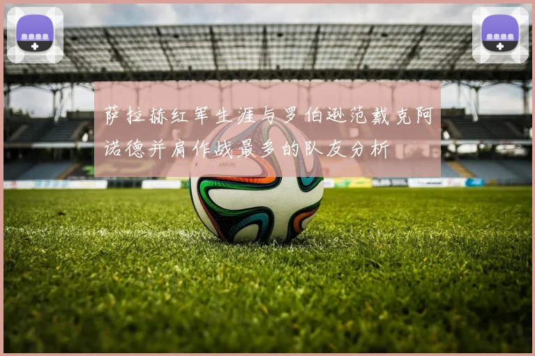 萨拉赫红军生涯与罗伯逊范戴克阿诺德并肩作战最多的队友分析