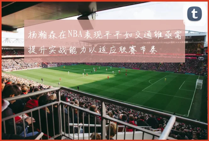 杨瀚森在NBA表现平平如交通锥亟需提升实战能力以适应联赛节奏