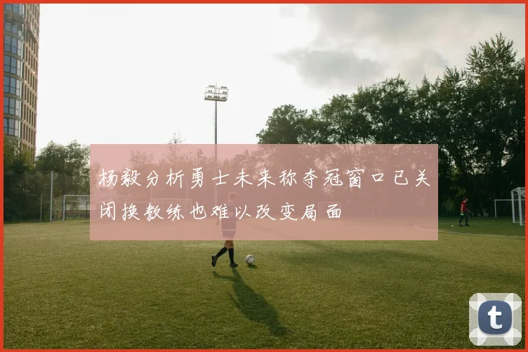 杨毅分析勇士未来称夺冠窗口已关闭换教练也难以改变局面