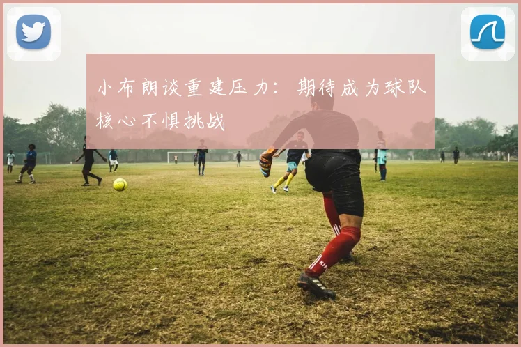 小布朗谈重建压力：期待成为球队核心不惧挑战