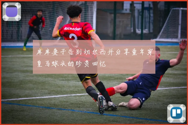 库库妻子告别切尔西并分享童年穿皇马球衣的珍贵回忆