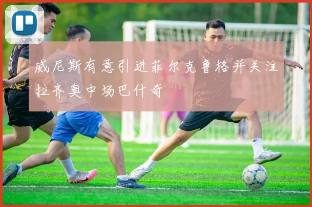 威尼斯有意引进菲尔克鲁格并关注拉齐奥中场巴什奇