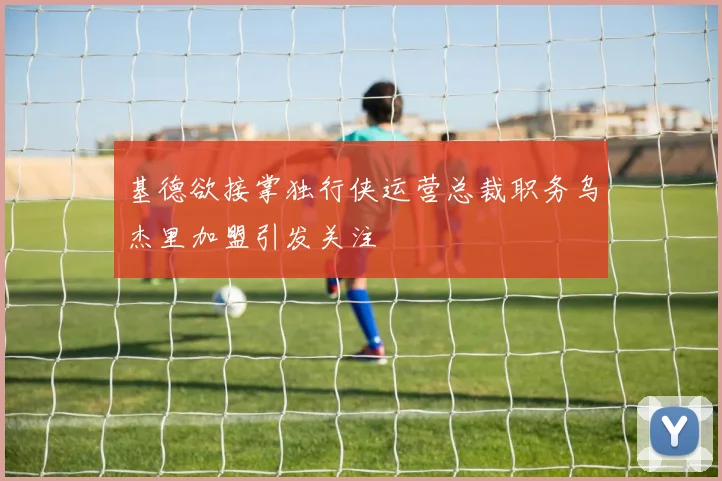 基德欲接掌独行侠运营总裁职务乌杰里加盟引发关注