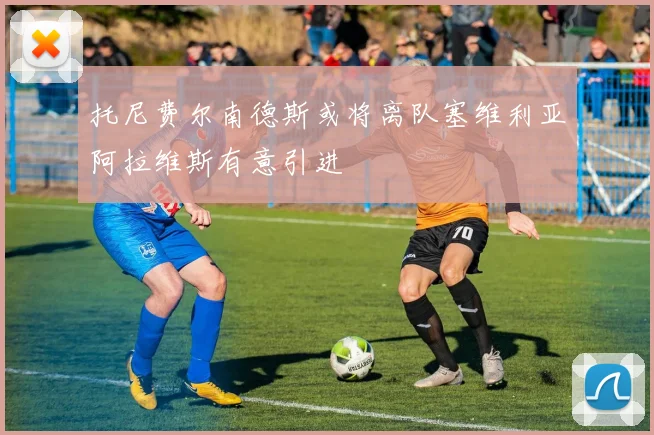 托尼费尔南德斯或将离队塞维利亚阿拉维斯有意引进