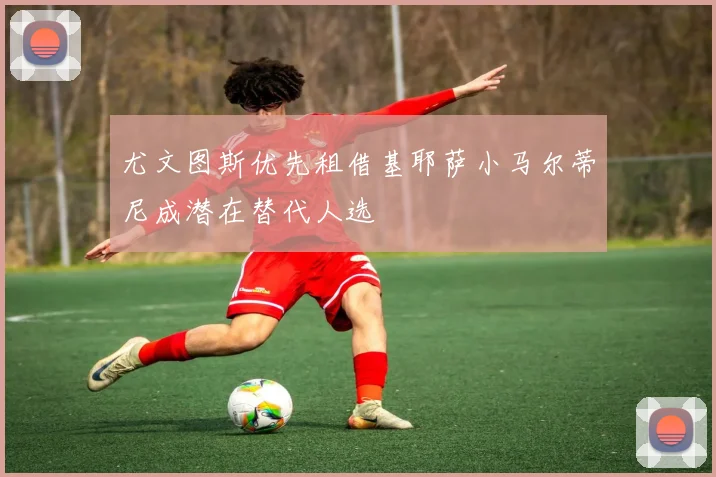 尤文图斯优先租借基耶萨小马尔蒂尼成潜在替代人选