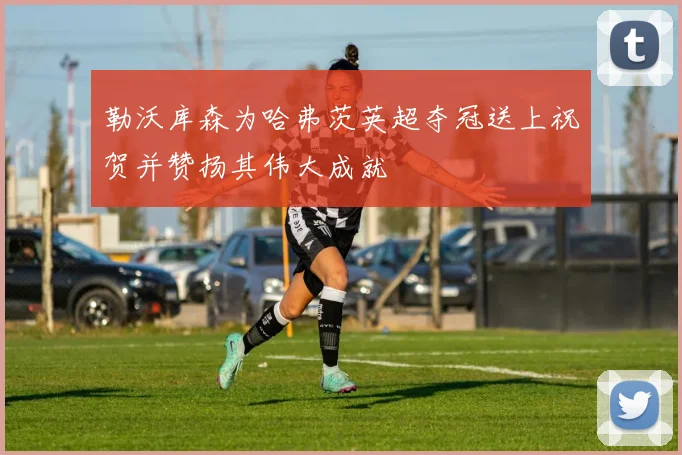 勒沃库森为哈弗茨英超夺冠送上祝贺并赞扬其伟大成就