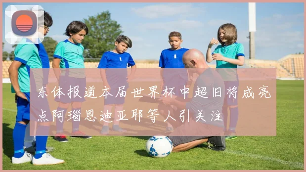 东体报道本届世界杯中超旧将成亮点阿瑙恩迪亚耶等人引关注