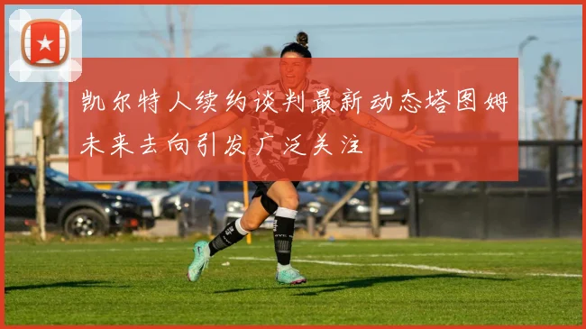 凯尔特人续约谈判最新动态塔图姆未来去向引发广泛关注