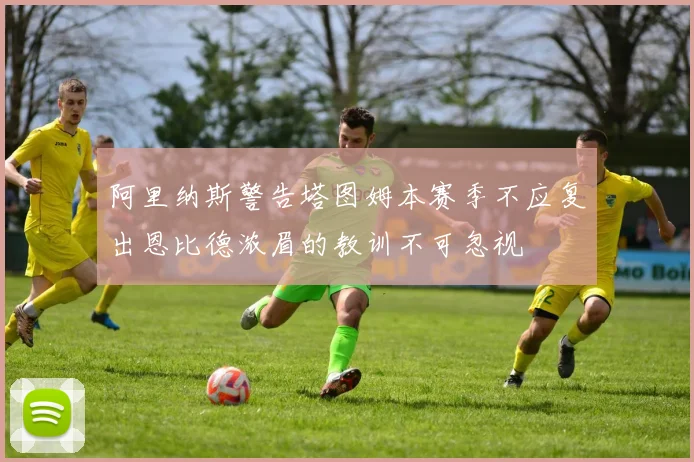 阿里纳斯警告塔图姆本赛季不应复出恩比德浓眉的教训不可忽视