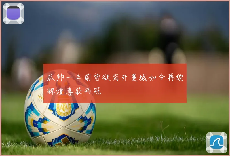 瓜帅一年前曾欲离开曼城如今再续辉煌喜获两冠