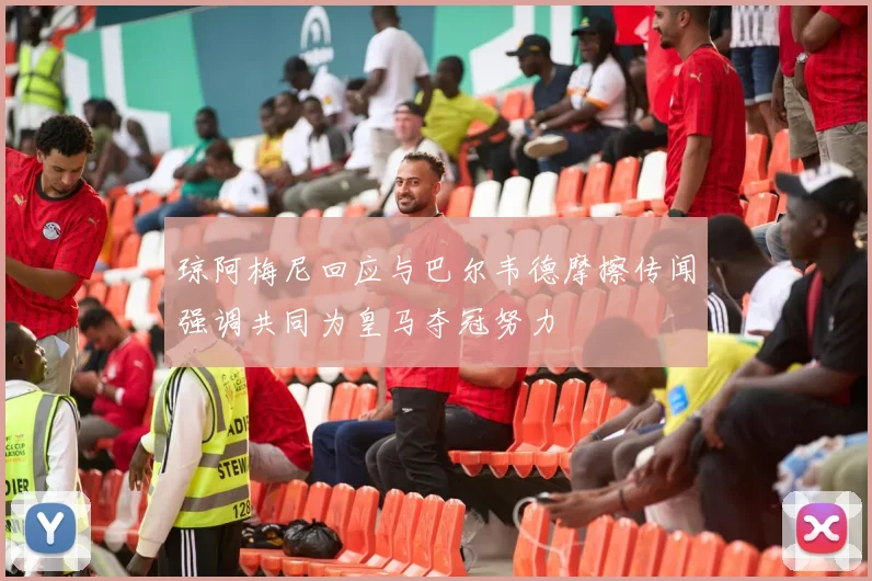 琼阿梅尼回应与巴尔韦德摩擦传闻强调共同为皇马夺冠努力