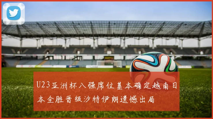 U23亚洲杯八强席位基本确定越南日本全胜晋级沙特伊朗遗憾出局