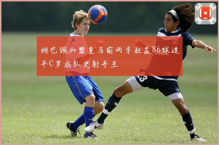 姆巴佩加盟皇马前两季狂轰86球追平C罗成队史射手王
