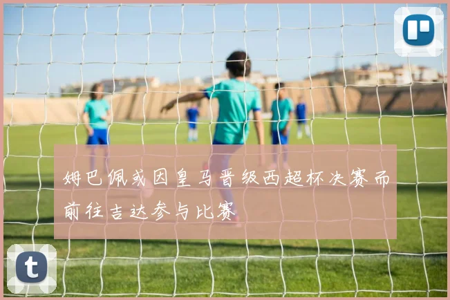 姆巴佩或因皇马晋级西超杯决赛而前往吉达参与比赛