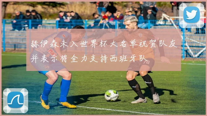 赫伊森未入世界杯大名单祝贺队友并表示将全力支持西班牙队