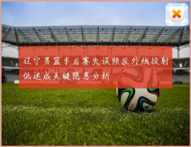 辽宁男篮季后赛失误频发外线投射低迷成关键隐患分析
