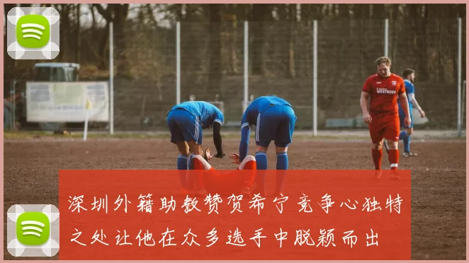 深圳外籍助教赞贺希宁竞争心独特之处让他在众多选手中脱颖而出