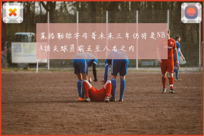 莱格勒称字母哥未来三年仍将是NBA顶尖球员前五至八名之内