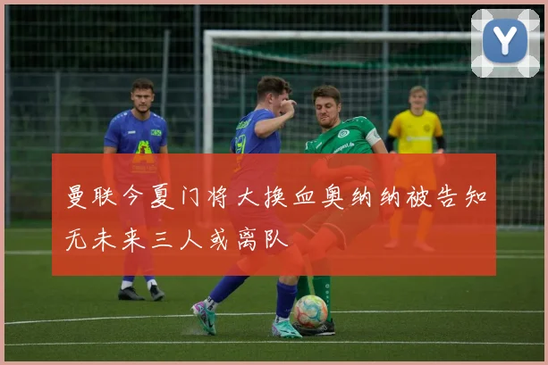 曼联今夏门将大换血奥纳纳被告知无未来三人或离队