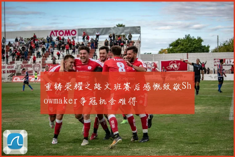 重铸荣耀之路文班赛后感慨致敬Showmaker争冠机会难得