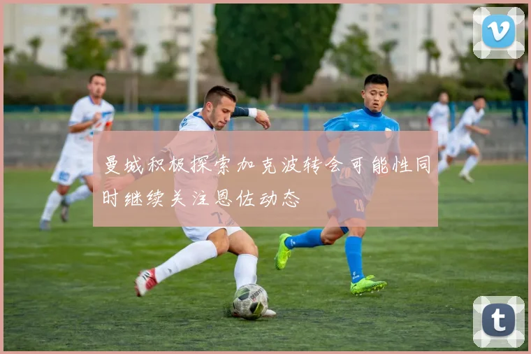 曼城积极探索加克波转会可能性同时继续关注恩佐动态