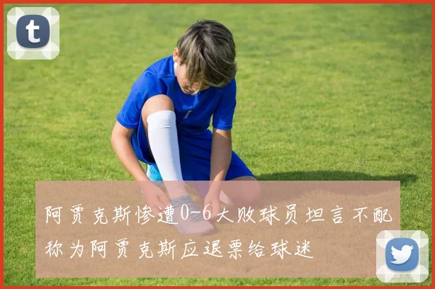 阿贾克斯惨遭0-6大败球员坦言不配称为阿贾克斯应退票给球迷