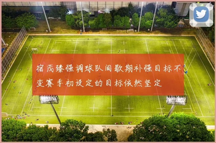 宿茂臻强调球队间歇期补强目标不变赛季初设定的目标依然坚定