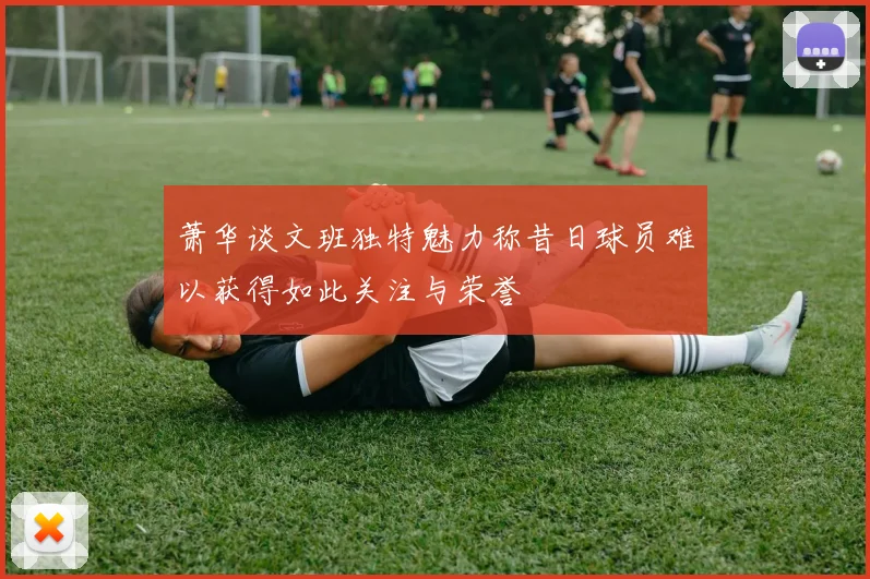 萧华谈文班独特魅力称昔日球员难以获得如此关注与荣誉