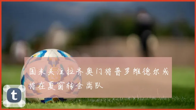 国米关注拉齐奥门将普罗维德尔或将在夏窗转会离队