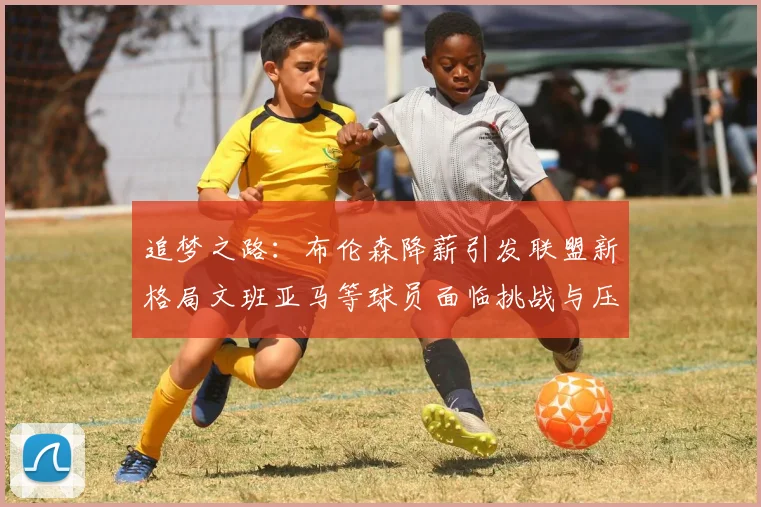追梦之路：布伦森降薪引发联盟新格局文班亚马等球员面临挑战与压力