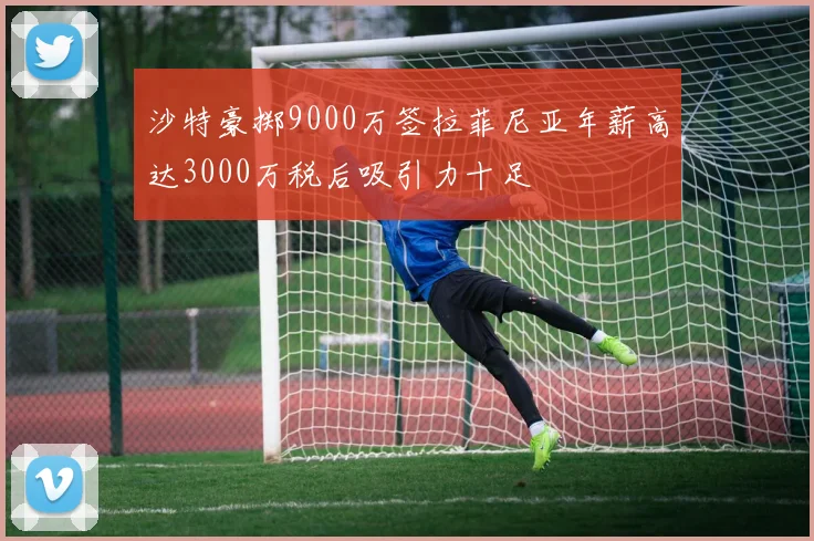 沙特豪掷9000万签拉菲尼亚年薪高达3000万税后吸引力十足