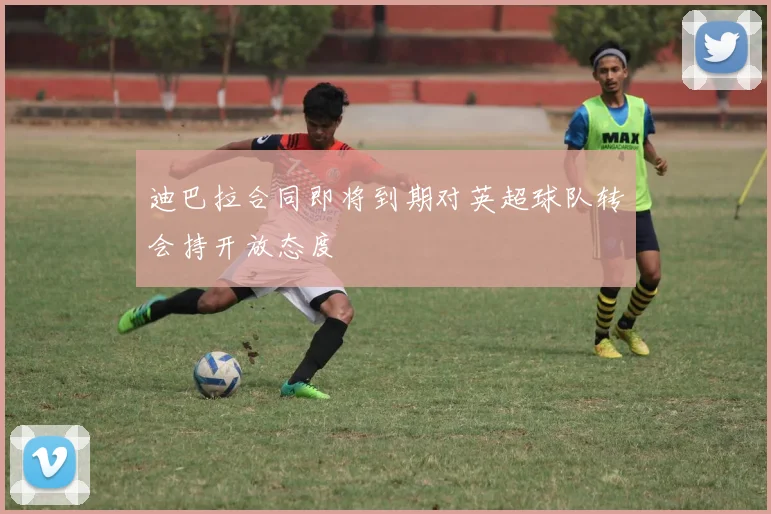 迪巴拉合同即将到期对英超球队转会持开放态度