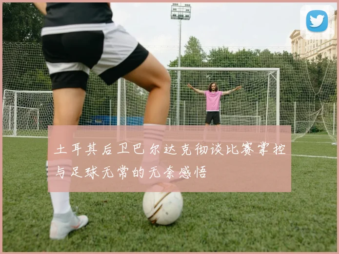 土耳其后卫巴尔达克彻谈比赛掌控与足球无常的无奈感悟
